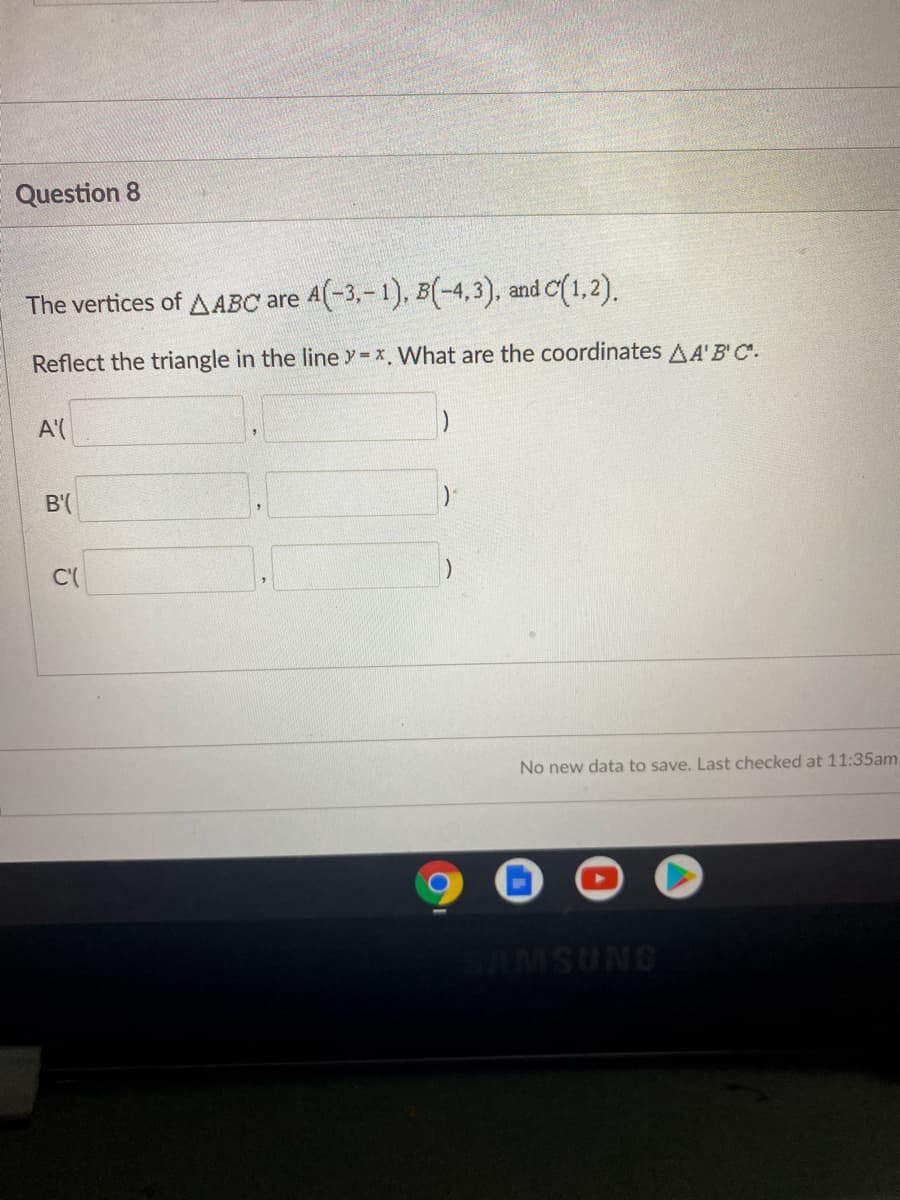 ### Question 8

The vertices of \( \Delta ABC \) are \( A(-3, -1) \), \( B(-4, 3) \), and \( C(1, 2) \).

Reflect the triangle in the line \( y = x \). What are the coordinates of \( \Delta A'B'C' \)?

| Vertex | x-coordinate | y-coordinate |
|--------|---------------|--------------|
| \( A' \) | ( ___ , ___ ) |
| \( B' \) | ( ___ , ___ ) |
| \( C' \) | ( ___ , ___ ) |