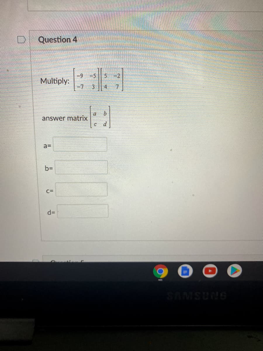 ### Question 4

#### Matrix Multiplication

Given the matrices:

\[ A = \begin{bmatrix} -9 & -5 \\ -7 & 3 \end{bmatrix} \]
\[ B = \begin{bmatrix} 5 & -2 \\ 4 & 7 \end{bmatrix} \]

Perform the matrix multiplication \( A \times B \).

#### Result

The result should be in the form of an answer matrix:

\[ \text{Answer Matrix} = \begin{bmatrix} a & b \\ c & d \end{bmatrix} \]

Fill in the values:

- \( a = \) [______]
- \( b = \) [______]
- \( c = \) [______]
- \( d = \) [______]