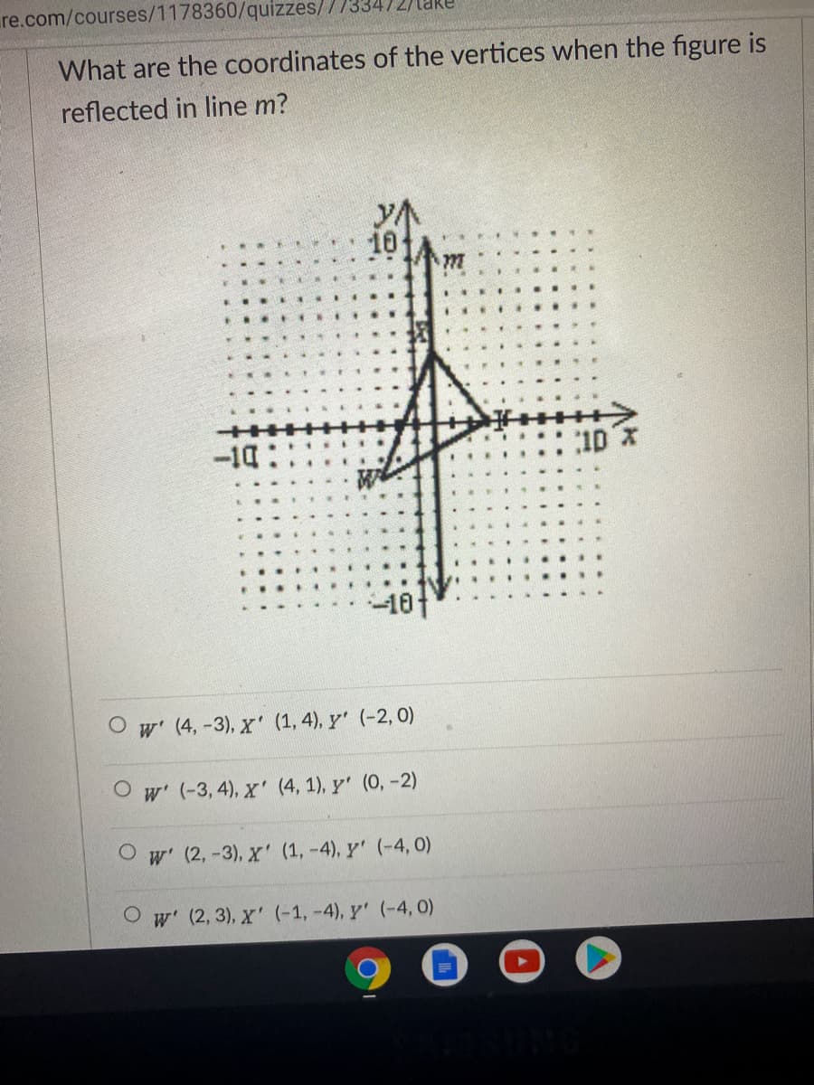 re.com/courses/1178360/quizzes/
What are the coordinates of the vertices when the figure is
reflected in line m?
10
-14
10 x
...
-10t
O w' (4, -3), x' (1, 4), y' (-2, 0)
O w' (-3, 4), x' (4, 1), y' (0, -2)
w' (2, -3), X' (1, -4), y' (-4, 0)
w' (2, 3), X' (-1, -4), y' (-4, 0)
