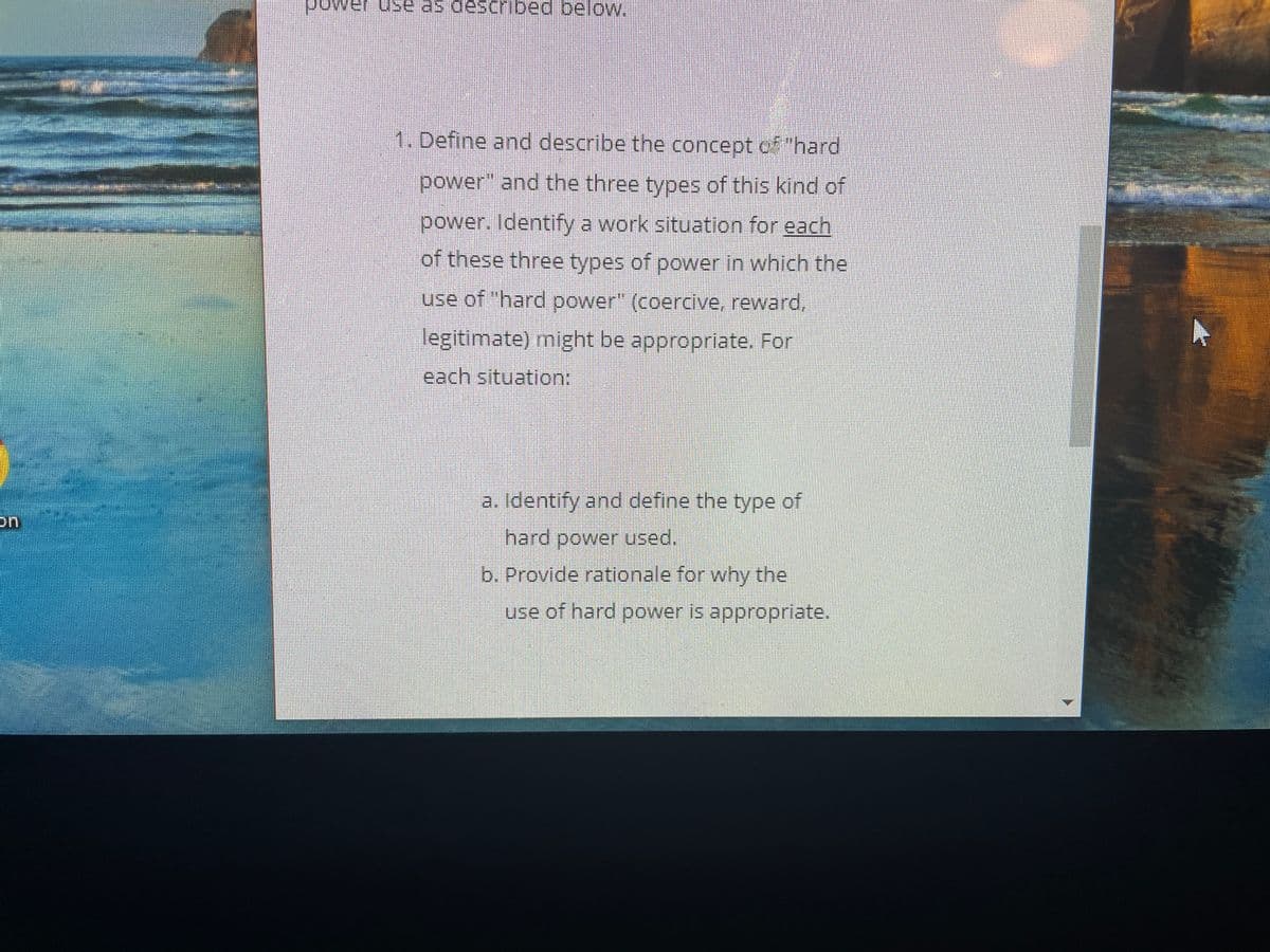 power use as descrbed belo.
1. Define and describe the concept of "hard
power" and the three types of this kind of
power. Identify a work situation for each
of these three types of power in which the
use of "hard power" (coercive, reward,
legitimate) might be appropriate. For
each situation:
a. Identify and define the type of
hard power used.
b. Provide rationale for why the
use of hard power is appropriate.
