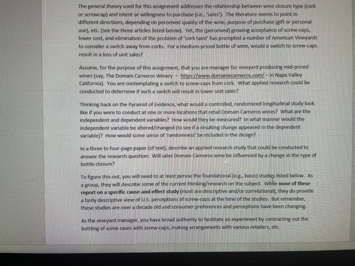 The general theory used for this assignment addresses the relationship between wine closure type (cork
or screwcap) and intent or willingness to purchase (i.e., 'sales'). The literature seems to point in
different directions, depending on perceived quality of the wine, purpose of purchase (gift or personal
use), etc. (see the three articles listed below). Yet, the (perceived) growing acceptance of screw-caps,
lower cost, and elimination of the problem of 'cork taint' has prompted a number of American Vineyards
to consider a switch away from corks. For a medium-priced bottle of wine, would a switch to screw-caps
result in a loss of unit sales?
Assume, for the purpose of this assignment, that you are manager for vineyard producing mid-priced
wines (say, The Domain Carneros Winery - https://www.domainecarneros.com/ – in Napa Valley
California). You are contemplating a switch to screw-caps from cork. What applied research could be
conducted to determine if such a switch will result in lower unit sales?
Thinking back on the Pyramid of Evidence, what would a controlled, randomized longitudinal study look
like if you were to conduct at one or more locations that retail Domain Carneros wines? What are the
independent and dependent variables? How would they be measured? In what manner would the
independent variable be altered/changed (to see if a resulting change appeared in the dependent
variable)? How would some sense of 'randomness' be included in the design?
In a three to four-page paper (of text), describe an applied research study that could be conducted to
answer the research question: Will sales Domain Carneros wine be influenced by a change in the type of
bottle closure?
To figure this out, you will need to at least peruse the foundational (e.g., basic) studies listed below. As
a group, they will describe some of the current thinking/research on the subject. While none of these
report on a specific cause-and-effect study (most are descriptive and/or correlational), they do provide
a fairly descriptive view of U.S. perceptions of screw-caps at the time of the studies. But remember,
these studies are over a decade old and consumer preferences and perceptions have been changing.
As the vineyard manager, you have broad authority to facilitate an experiment by contracting out the
bottling of some cases with screw-caps, making arrangements with various retailers, etc.
