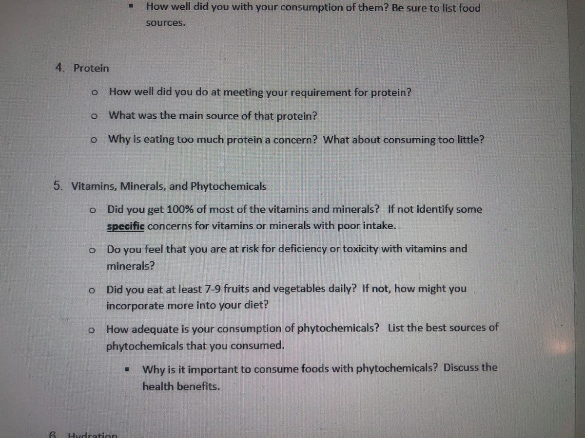 How well did you with your consumption of them? Be sure to list food
Sources.
4. Protein
How well did you do at meeting your requirement for protein?
What was the main source of that protein?
o Why is eating too much protein a concern? What about consuming too little?
5. Vitamins, Minerals, and Phytochemicals
Did you get 100% of most of the vitamins and minerals? If not identify some
specific concerns for vitamins or minerals with poor intake.
Do you feel that you are at risk for deficiency or toxicity with vitamins and
minerals?
Did you eat at least 7-9 fruits and vegetables daily? If not, how might you
incorporate more into your diet?
o How adequate is your consumption of phytochemicals? List the best sources of
phytochemicals that you consumed.
Why is it important to consume foods with phytochemicals? Discuss the
health benefits.
Hvdraticn
