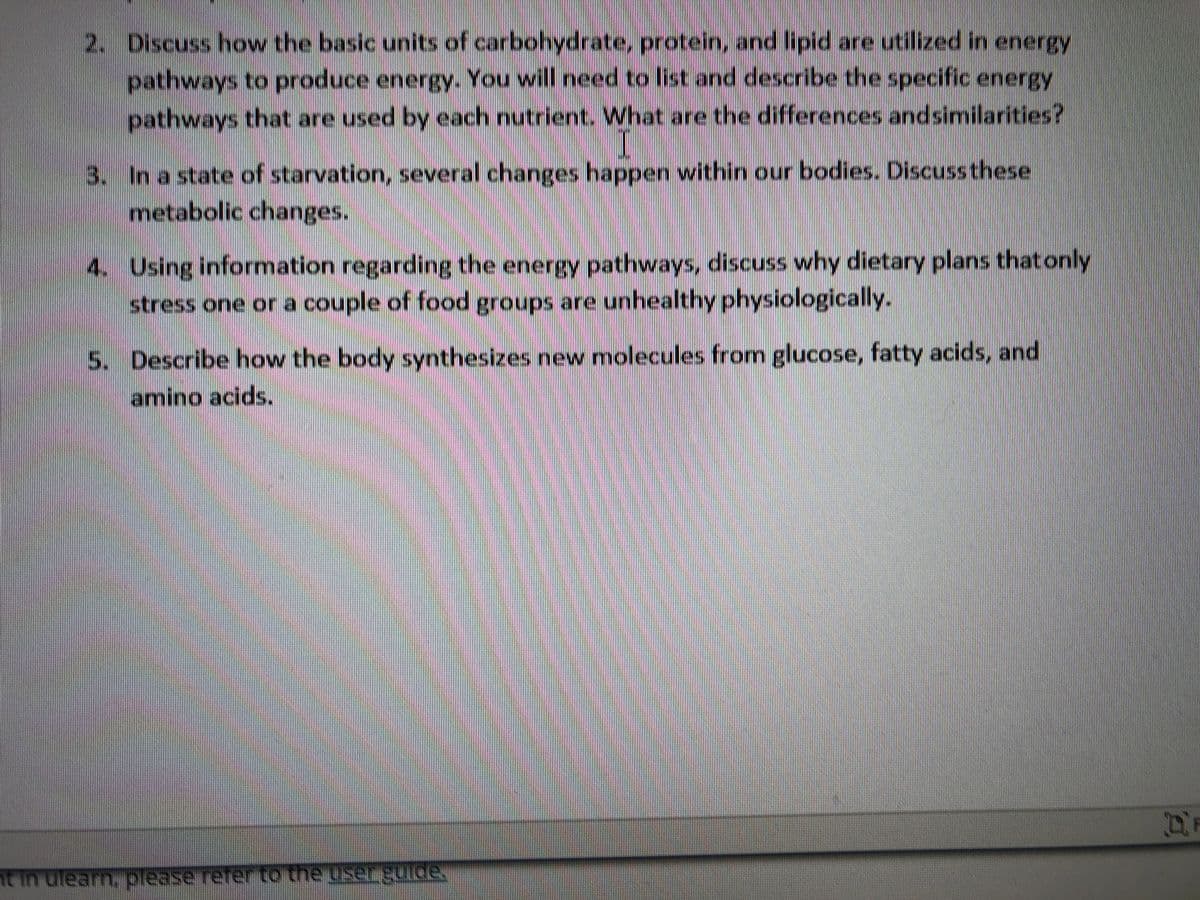 2. Discuss how the basic units of carbohydrate, protein, and lipid are utilized in energy
pathways to produce energy. You will need to list and describe the specific energy
pathways that are used by each nutrient. What are the differences andsimilarities?
3. In a state of starvation, several changes happen within our bodies. Discussthese
metabolic changes.
4. Using information regarding the energy pathways, discuss why dietary plans that only
stress one or a couple of food groups are unhealthy physiologically.
5. Describe how the body synthesizes new molecules from glucose, fatty acids, and
amino acids.
