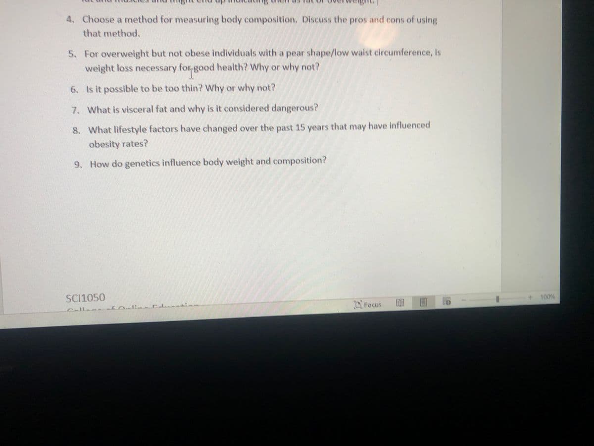 4. Choose a method for measuring body composition. Discuss the pros and cons of using
that method.
5. For overweight but not obese individuals with a pear shape/low waist circumference, is
weight loss necessary for-good health? Why or why not?
6. Is it possible to be too thin? Why or why not?
7. What is visceral fat and why is it considered dangerous?
8. What lifestyle factors have changed over the past 15 years that may have influenced
obesity rates?
9. How do genetics influence body weight and composition?
SC11050
100%
Focus
