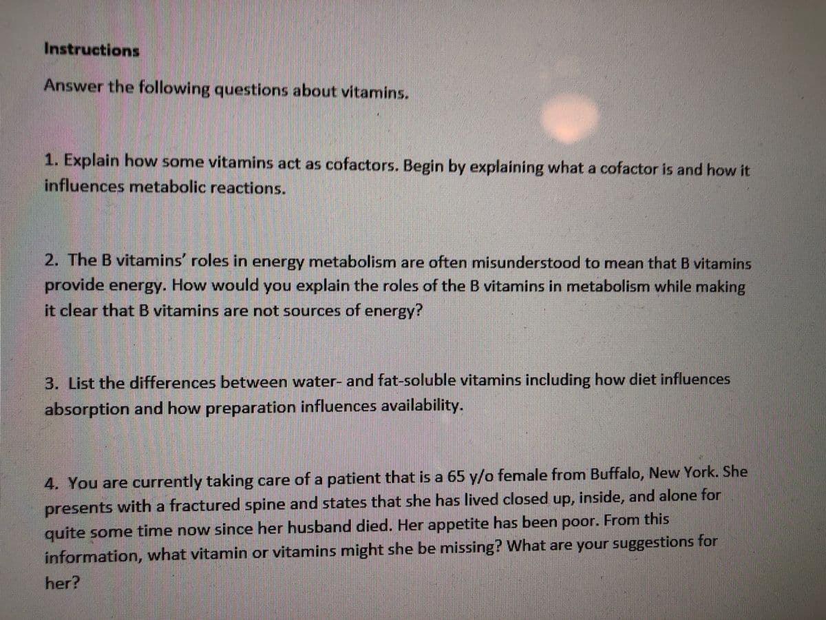 Instructions
Answer the following questions about vitamins.
1. Explain how some vitamins act as cofactors. Begin by explaining what a cofactor is and how it
influences metabolic reactions.
2. The B vitamins' roles in energy metabolism are often misunderstood to mean that B vitamins
provide energy. How would you explain the roles of the B vitamins in metabolism while making
it clear that B vitamins are not sources of energy?
3. List the differences between water- and fat-soluble vitamins including how diet influences
absorption and how preparation influences availability.
4. You are currently taking care of a patient that is a 65 y/o female from Buffalo, New York. She
presents with a fractured spine and states that she has lived closed up, inside, and alone for
quite some time now since her husband died. Her appetite has been poor. From this
information, what vitamin or vitamins might she be missing? What are your suggestions for
her?
