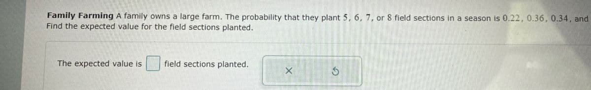 Family Farming A family owns a large farm. The probability that they plant 5, 6, 7, or 8 field sections in a season is 0.22, 0.36, 0.34, and
Find the expected value for the field sections planted.
The expected value is
field sections planted.
Х
5