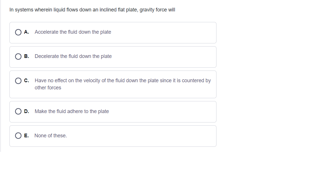 In systems wherein liquid flows down an inclined flat plate, gravity force will
A.
Accelerate the fluid down the plate
В.
Decelerate the fluid down the plate
C.
Have no effect on the velocity of the fluid down the plate since it is countered by
other forces
D.
Make the fluid adhere to the plate
E. None of these.
