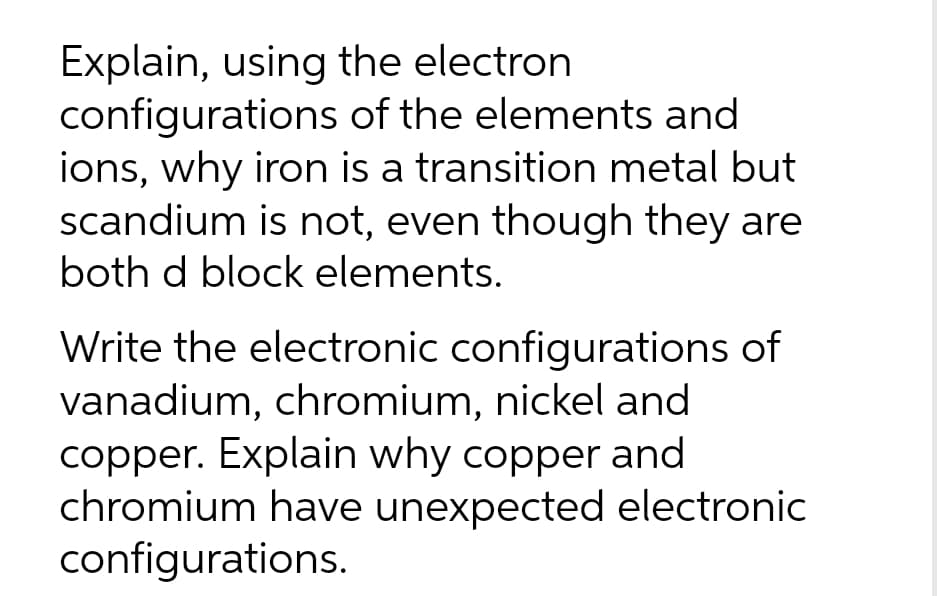 Explain, using the electron
configurations
of the elements and
ions, why iron is a transition metal but
scandium is not, even though they are
both d block elements.
Write the electronic configurations of
vanadium, chromium, nickel and
copper. Explain why copper and
chromium have unexpected electronic
configurations.