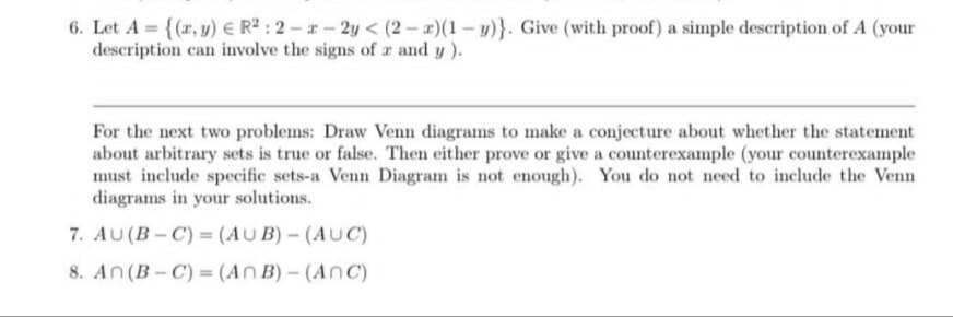 6. Let A = {(x, y) = R²: 2-2-2y < (2-x)(1-y)}. Give (with proof) a simple description of A (your
description can involve the signs of a and y).
For the next two problems: Draw Venn diagrams to make a conjecture about whether the statement
about arbitrary sets is true or false. Then either prove or give a counterexample (your counterexample
must include specific sets-a Venn Diagram is not enough). You do not need to include the Venn
diagrams in your solutions.
7. AU (B-C) = (AUB) - (AUC)
8. An (B-C)= (An B)-(Anc)