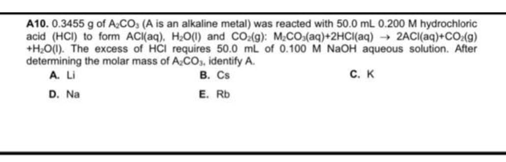 A10. 0.3455 g of A₂CO3 (A is an alkaline metal) was reacted with 50.0 mL 0.200 M hydrochloric
acid (HCI) to form ACl(aq), H₂O(l) and CO₂(g): M₂CO3(aq)+2HCl(aq) → 2ACI(aq)+CO₂(g)
+H₂O(l). The excess of HCI requires 50.0 mL of 0.100 M NaOH aqueous solution. After
determining the molar mass of A₂CO3, identify A.
A. Li
B. Cs
D. Na
E. Rb
C. K