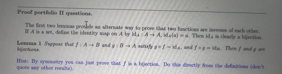 Proof portfolio II questions.
The first two lemmas provide an alternate way to prove that two functions are inverses of each other.
If A is a set, define the identity map on A by id A→ A, idA (a) = a. Then idA is clearly a bijection.
Lemma 1 Suppose that f: A→ B and g: B→ A satisfy go f = idA, and fog = idB. Then f and g are
bijections.
Hint: By symmetry you can just prove that f is a bijection. Do this directly from the definitions (don't
quote any other results).