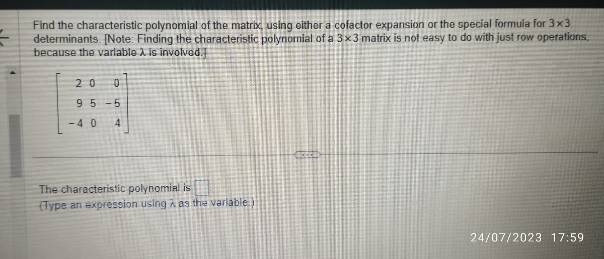 F
Find the characteristic polynomial of the matrix, using either a cofactor expansion or the special formula for 3x3
determinants. [Note: Finding the characteristic polynomial of a 3x3 matrix is not easy to do with just row operations,
because the variable À is involved.]
20 0
95-5
-4 0 4
The characteristic polynomial is
(Type an expression using λ as the variable.)
24/07/2023 17:59