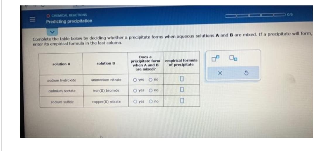 O CHEMICAL REACTIONS
Predicting precipitation
Complete the table below by deciding whether a precipitate forms when aqueous solutions A and B are mixed. If a precipitate will form,
enter its empirical formula in the last column.
solution A
sodium hydroxide
cadmium acetate
sodium sulfide
solution B
ammonium nitrate
iron(II) bromide
copper(II) nitrate
Does a
precipitate form
when A and B
are mixed?
O yes
O yes
O no
O no
yes no
empirical formula
of precipitate
0
0
P
X
O
0/5
S