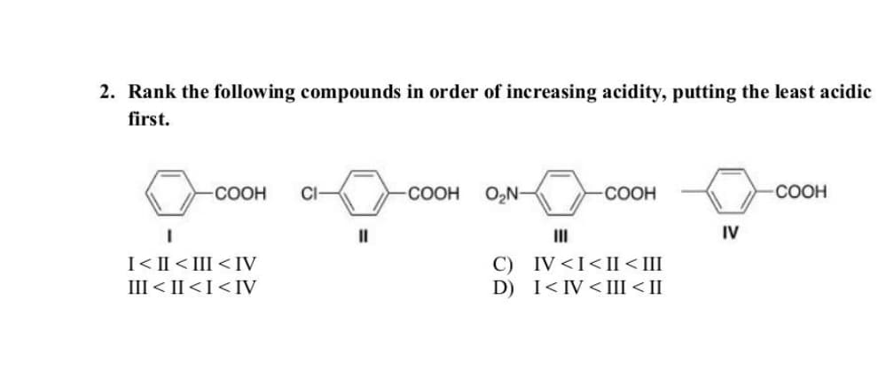 2. Rank the following compounds in order of increasing acidity, putting the least acidic
first.
COOH CI
I
I<II<III <IV
III < II <I<IV
||
COOH O₂N-
-COOH
III
C) IV <I<II < III
D) I<IV <III < II
IV
COOH