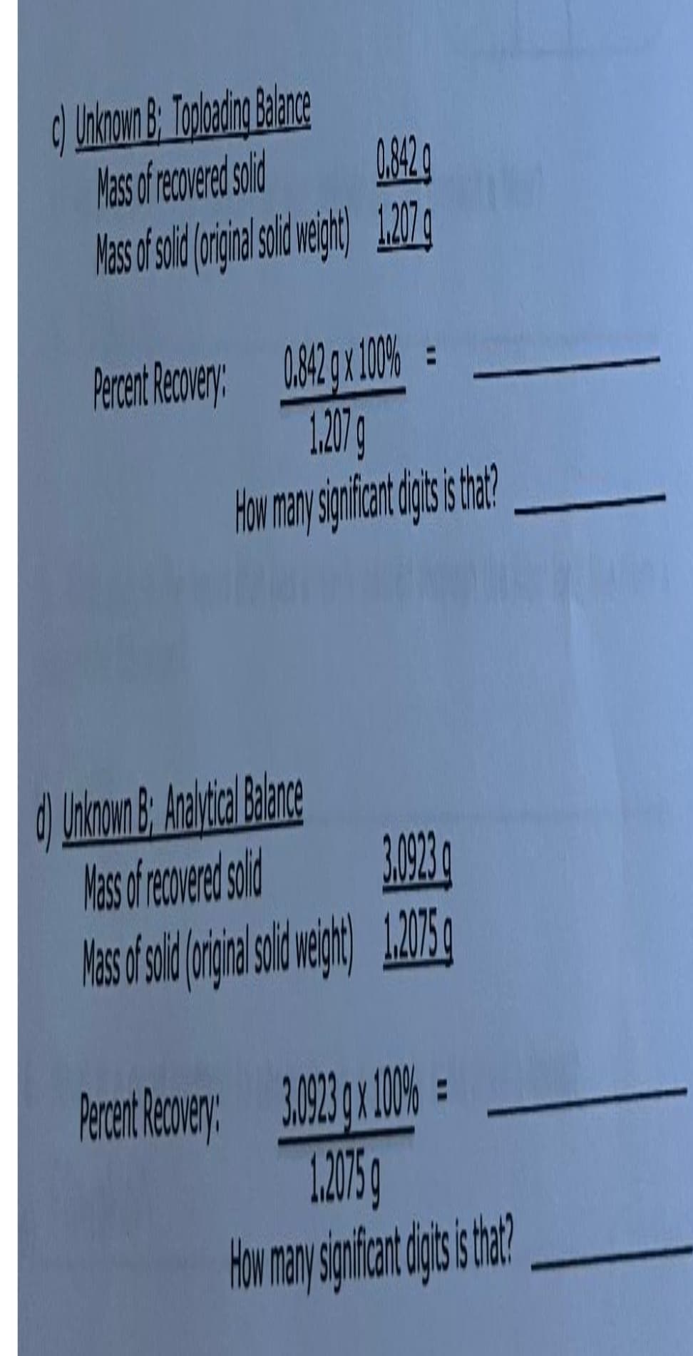 c) Unknown B: Toploading Balance
Mass of recovered solid
0.842
Mass of solid (original solid weight) 1.207q
Percent Recovery: 0.842 g x 100% =
1.207
How many significant digts is that?
d) Unknown B: Analytical Balance
Mass of recovered solid
3.0923 q
Mass of solid (original solid weight) 1.2075 g
3.0923 x 100%=
1.2075
How many significant digit is that?
Percent Recovery: