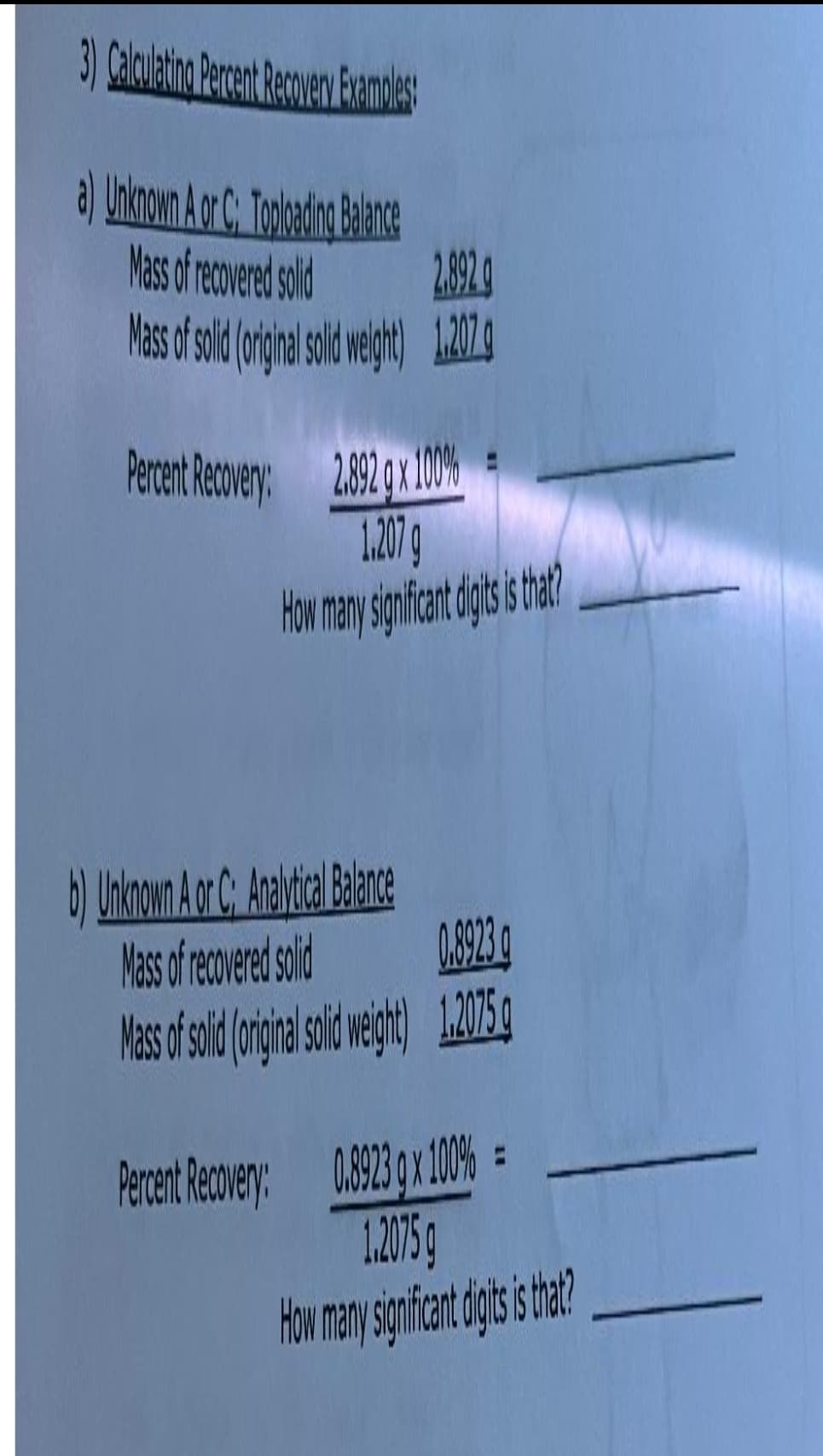 3) Calculating Percent Recovery Examples:
a) Unknown A or C: Toploading Balance
Mass of recovered solid
Mass of solid (original sold weight 1.277.
2.892 g
2.892 g x 100%
1.207 g
How many significant digits is that?
Percent Recovery:
b) Unknown A or C: Analytical Balance
Mass of recovered solid
0.8923
Mass of solid (original solid weight) 1.2075 g
0.8923 g x 100% =
1.2015
How many significant digits is that?
Percent Recovery: