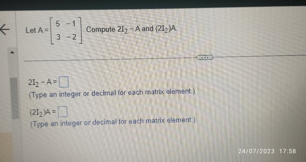 ←
Let A =
5 -1
3-2
Compute 21₂-A and (21₂)A.
212-A=
(Type an integer or decimal for each matrix element.)
(21₂2)A=
(Type an integer or decimal for each matrix element.)
***
24/07/2023 17:58