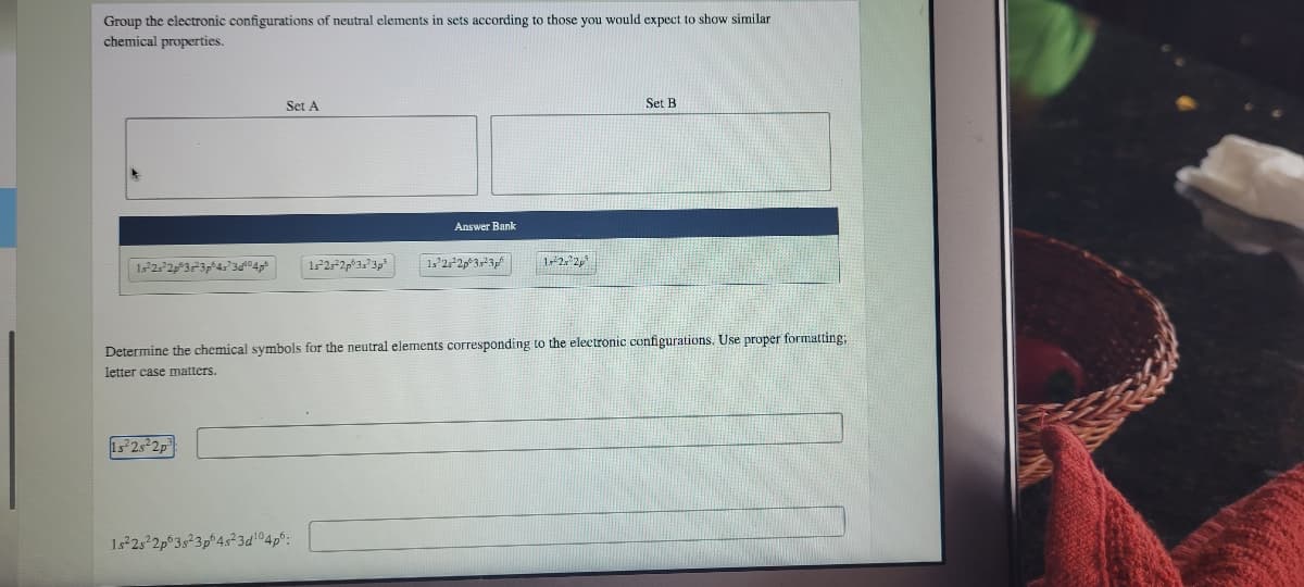 Group the electronic configurations of neutral elements in sets according to those you would expect to show similar
chemical properties.
Set A
Set B
Answer Bank
Determine the chemical symbols for the neutral elements corresponding to the electronic configurations. Use proper formatting;
letter case matters.
15 2s²2p
1*2s2p°3s²3p°4s?3d 04p°:
