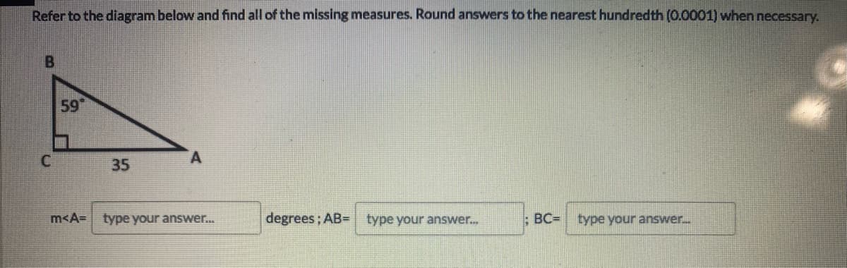 Refer to the diagram below and find all of the missing measures. Round answers to the nearest hundredth (0.0001) when necessary.
59
35
m<A=
type your answer...
degrees; AB= type your answer.
BC=
type your answer.
