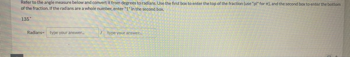 Refer to the angle measure below and convert it from degrees to radians. Use the first box to enter the top of the fraction (use "pi" for 7), and the second box to enter the bottom
of the fraction. If the radians are a whole number, enter "1" in the second box.
135°
Radians= type your answer.
/ type your answer.
