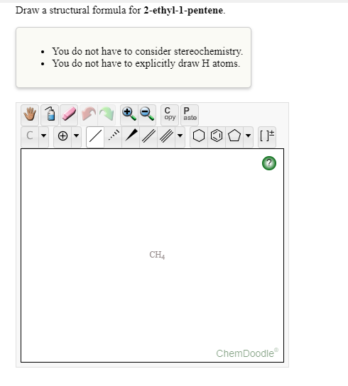 Draw a structural formula for 2-ethyl-1-pentene.
• You do not have to consider stereochemistry.
• You do not have to explicitly draw H atoms.
opy aste
C
CH4
ChemDoodle
