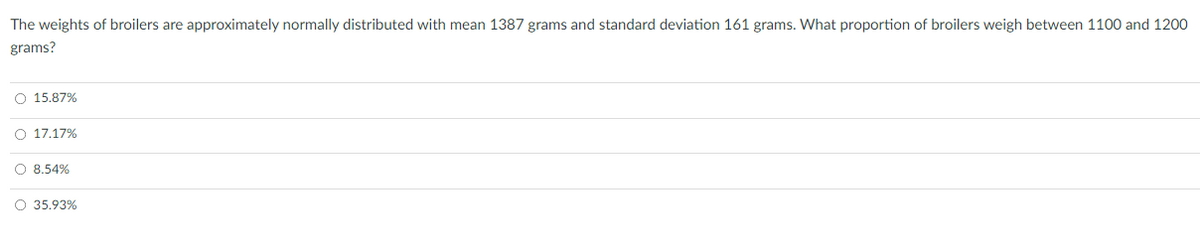 The weights of broilers are approximately normally distributed with mean 1387 grams and standard deviation 161 grams. What proportion of broilers weigh between 1100 and 1200
grams?
O 15.87%
O 17.17%
O 8.54%
O 35.93%
