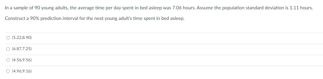 In a sample of 90 young adults, the average time per day spent in bed asleep was 7.06 hours. Assume the population standard deviation is 1.11 hours.
Construct a 90% prediction interval for the next young adult's time spent in bed asleep.
O (5.22.8.90)
O (6.87,7.25)
O (4.56,9.56)
O (4.96,9.16)
