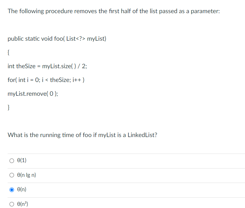 The following procedure removes the first half of the list passed as a parameter:
public static void foo( List<?> myList)
{
int theSize = myList.size( ) / 2;
for( int i = 0; i < theSize; i++ )
myList.remove( 0 );
}
What is the running time of foo if myList is a LinkedList?
e(1)
O e(n Ig n)
O(n)
O e(n³)
e(n?)
