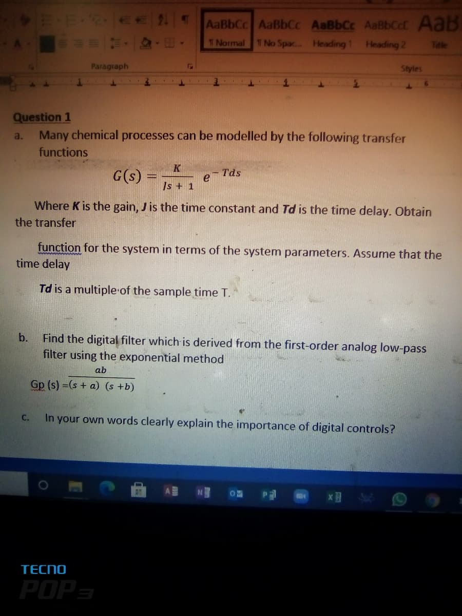 AaBbCc AaBbCc AaBbCc AaBbCct Aab
TNormal
1 No Spac... Heading 1
Heading 2
Title
Paragraph
Styles
Question 1
Many chemical processes can be modelled by the following transfer
a.
functions
K
G(s)
- Tds
Is + 1
Where K is the gain, J is the time constant and Td is the time delay. Obtain
the transfer
function for the system in terms of the system parameters. Assume that the
time delay
Td is a multiple of the sample time T.
Find the digital filter which is derived from the first-order analog low-pass
filter using the exponential method
b.
ab
Gp (s) =(s + a) (s +b)
In your own words clearly explain the importance of digital controls?
C.
TECNO
POP-
