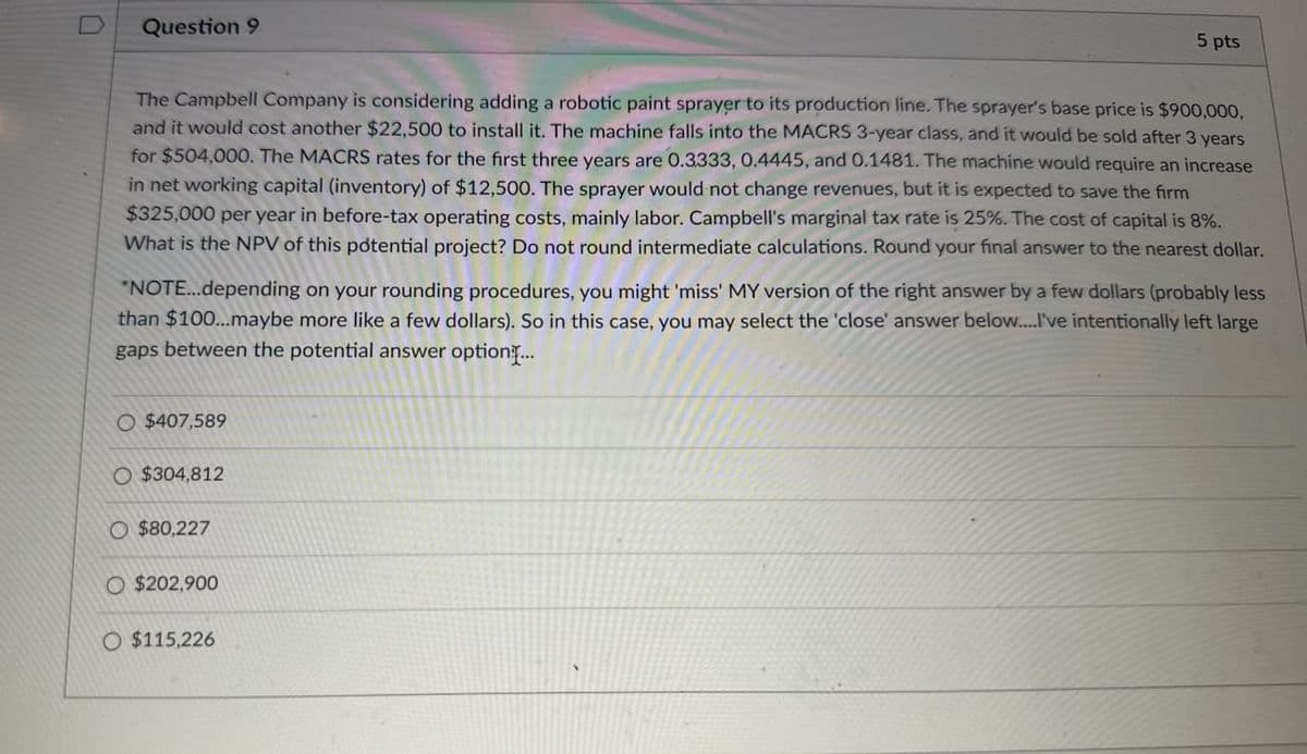 D
Question 9
5 pts
The Campbell Company is considering adding a robotic paint sprayer to its production line. The sprayer's base price is $900,000,
and it would cost another $22,500 to install it. The machine falls into the MACRS 3-year class, and it would be sold after 3 years
for $504,000. The MACRS rates for the first three years are 0.3333, 0.4445, and 0.1481. The machine would require an increase
in net working capital (inventory) of $12,500. The sprayer would not change revenues, but it is expected to save the firm
$325,000 per year in before-tax operating costs, mainly labor. Campbell's marginal tax rate is 25%. The cost of capital is 8%.
What is the NPV of this potential project? Do not round intermediate calculations. Round your final answer to the nearest dollar.
"NOTE...depending on your rounding procedures, you might 'miss' MY version of the right answer by a few dollars (probably less
than $100...maybe more like a few dollars). So in this case, you may select the 'close' answer below....I've intentionally left large
gaps between the potential answer option...
O $407,589
O $304,812
$80,227
O $202,900
O $115,226