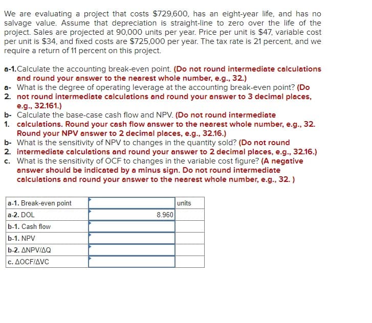 We are evaluating a project that costs $729,600, has an eight-year life, and has no
salvage value. Assume that depreciation is straight-line to zero over the life of the
project. Sales are projected at 90,000 units per year. Price per unit is $47, variable cost
per unit is $34, and fixed costs are $725,000 per year. The tax rate is 21 percent, and we
require a return of 11 percent on this project.
a-1.Calculate the accounting break-even point. (Do not round intermediate calculations
and round your answer to the nearest whole number, e.g., 32.)
a- What is the degree of operating leverage at the accounting break-even point? (Do
2. not round intermediate calculations and round your answer to 3 decimal places,
e.g., 32.161.)
b- Calculate the base-case cash flow and NPV. (Do not round intermediate
1. calculations. Round your cash flow answer to the nearest whole number, e.g., 32.
Round your NPV answer to 2 decimal places, e.g., 32.16.)
b- What is the sensitivity of NPV to changes in the quantity sold? (Do not round
2. intermediate calculations and round your answer to 2 decimal places, e.g., 32.16.)
c. What is the sensitivity of OCF to changes in the variable cost figure? (A negative
answer should be indicated by a minus sign. Do not round intermediate
calculations and round your answer to the nearest whole number, e.g., 32.)
a-1. Break-even point
a-2. DOL
b-1. Cash flow
b-1. NPV
b-2. ANPV/AQ
c. AOCF/AVC
8.960
units