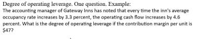 Degree of operating leverage. One question. Example:
The accounting manager of Gateway Inns has noted that every time the inn's average
occupancy rate increases by 3.3 percent, the operating cash flow increases by 4.6
percent. What is the degree of operating leverage if the contribution margin per unit is
$47?