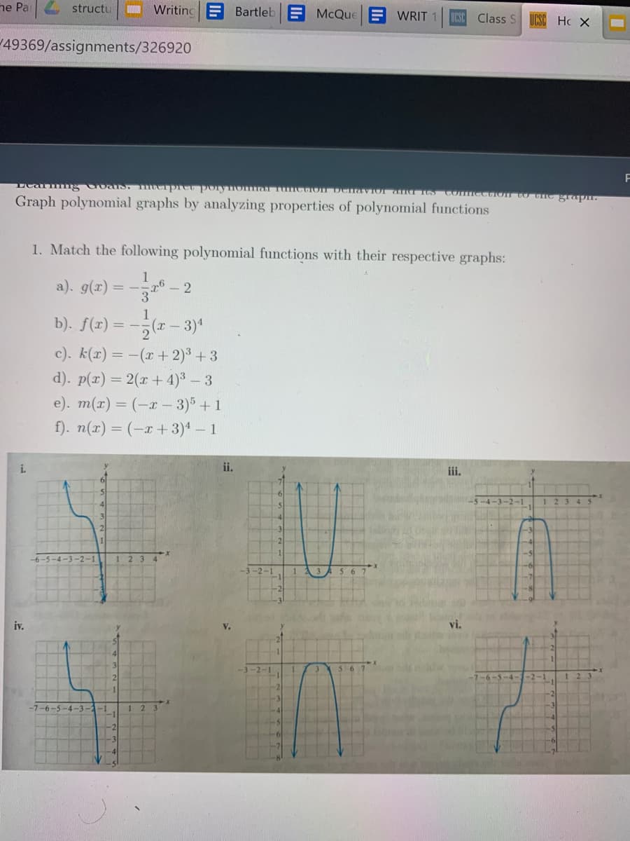 ne Pa
structu
Writing
E Bartleb
McQue
E WRIT
Class S
UCSC Hc X
49369/assignments/326920
Graph polynomial graphs by analyzing properties of polynomial functions
1. Match the following polynomial functions with their respective graphs:
a). g(2) = --" –
2
b). f(r) = -;
c). k(x) = -(x+2) +3
d). p(r) = 2(r + 4)³ – 3
e). m(r) = (-r – 3) +1
f). n(x) = (-x + 3)* – 1
ii.
iii.
iv.
V.
3
-6-5 -4-3-
