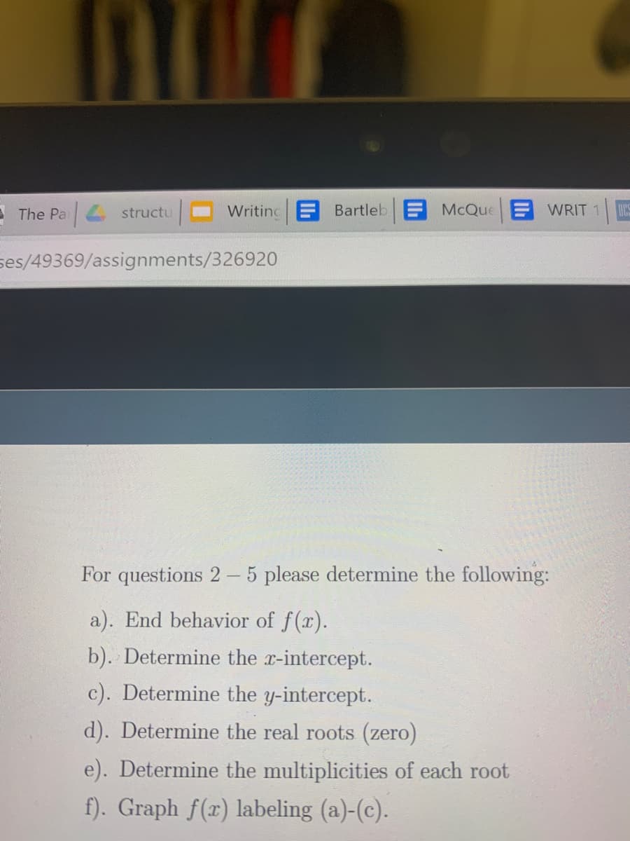 E The Pa structu
Writinc Bartleb McQue WRIT 1 S
ses/49369/assignments/326920
For questions 2 - 5 please determine the following:
a). End behavior of f(x).
b). Determine the x-intercept.
c). Determine the y-intercept.
d). Determine the real roots (zero)
e). Determine the multiplicities of each root
f). Graph f(x) labeling (a)-(c).
