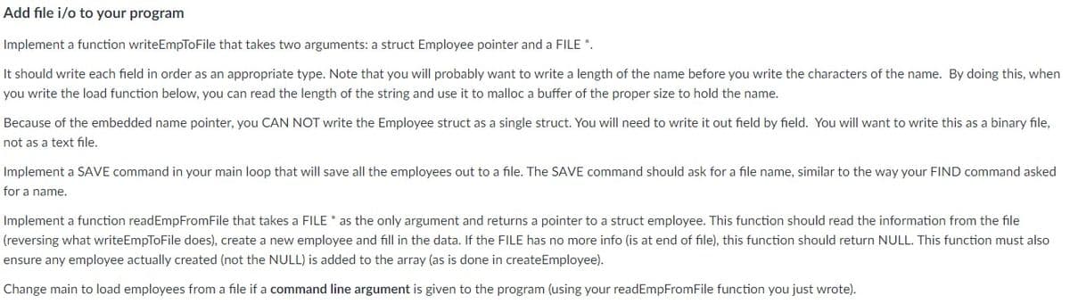 Add file i/o to your program
Implement a function writeEmpToFile that takes two arguments: a struct Employee pointer and a FILE *.
It should write each field in order as an appropriate type. Note that you will probably want to write a length of the name before you write the characters of the name. By doing this, when
you write the load function below, you can read the length of the string and use it to malloc a buffer of the proper size to hold the name.
Because of the embedded name pointer, you CAN NOT write the Employee struct as a single struct. You will need to write it out field by field. You will want to write this as a binary file,
not as a text file.
Implement a SAVE command in your main loop that will save all the employees out to a file. The SAVE command should ask for a file name, similar to the way your FIND command asked
for a name.
Implement a function readEmpFromFile that takes a FILE * as the only argument and returns a pointer to a struct employee. This function should read the information from the file
(reversing what writeEmpToFile does), create a new employee and fill in the data. If the FILE has no more info (is at end of file), this function should return NULL. This function must also
ensure any employee actually created (not the NULL) is added to the array (as is done in createEmployee).
Change main to load employees from a file if a command line argument is given to the program (using your readEmpFromFile function you just wrote).
