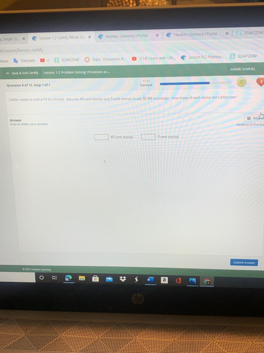 O Hawkes Learning | Portal
S SOAP2DAY
A Lesson 1.2 Certify Mode Ou X
A Hawkes Learning | Portal
g Single Sig x
al/Lesson/lesson certify
a Lesson 9.2 Practice.
s SOAP2DAY
SOAP2DAY A Topic: Discussion #..
O (114) Learn with Litt..
News
O Translate
AMARI SAMUEL
- Save & Exit Certify
Lesson: 1.2 Problem Solving: Processes an.
7/12
Question 8 of 12, Step 1 of 1
Correct
Caitlyn needs to mail a CD to a friend. She uses 47-cent stamps and 7-cent stamps to pay $2.04 in postage. How many of each stamp did Caitlyn use?
E Keye
Answer
How to enter your answer
Keyboard Shortcu
47-cent stamps
7-cent stamps
Submit Answer
O 2021 Hawkes Learning
a
