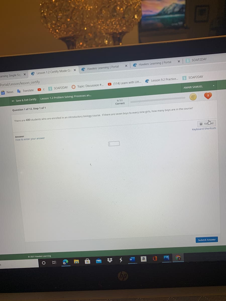 arning Single Sig x
A Lesson 1.2 Certify Mode QU X
A Hawkes Learning | Portal
A Hawkes Learning | Portal
S SOAP2DAY
Portal/Lesson/lesson_certify
OE News
A Translate
SOAP2DAY
* Topic: Discussion #.
O (114) Learn with Litt.
A Lesson 9.2 Practice.
s SOAP2DAY
- Save & Exit Certify
Lesson: 1.2 Problem Solving: Processes an..
AMARI SAMUEL
Question 1 of 12, Step 1 of 1
e/12
Correct
There are 400 students who are enrolled in an introductory biology course. If there are seven boys to every nine girls, how many boys are in the course?
Answer
How to enter your answer
E Kead
Keyboard Shortcuts
Submit Answer
O 2021 Hawkes Learning
hp
