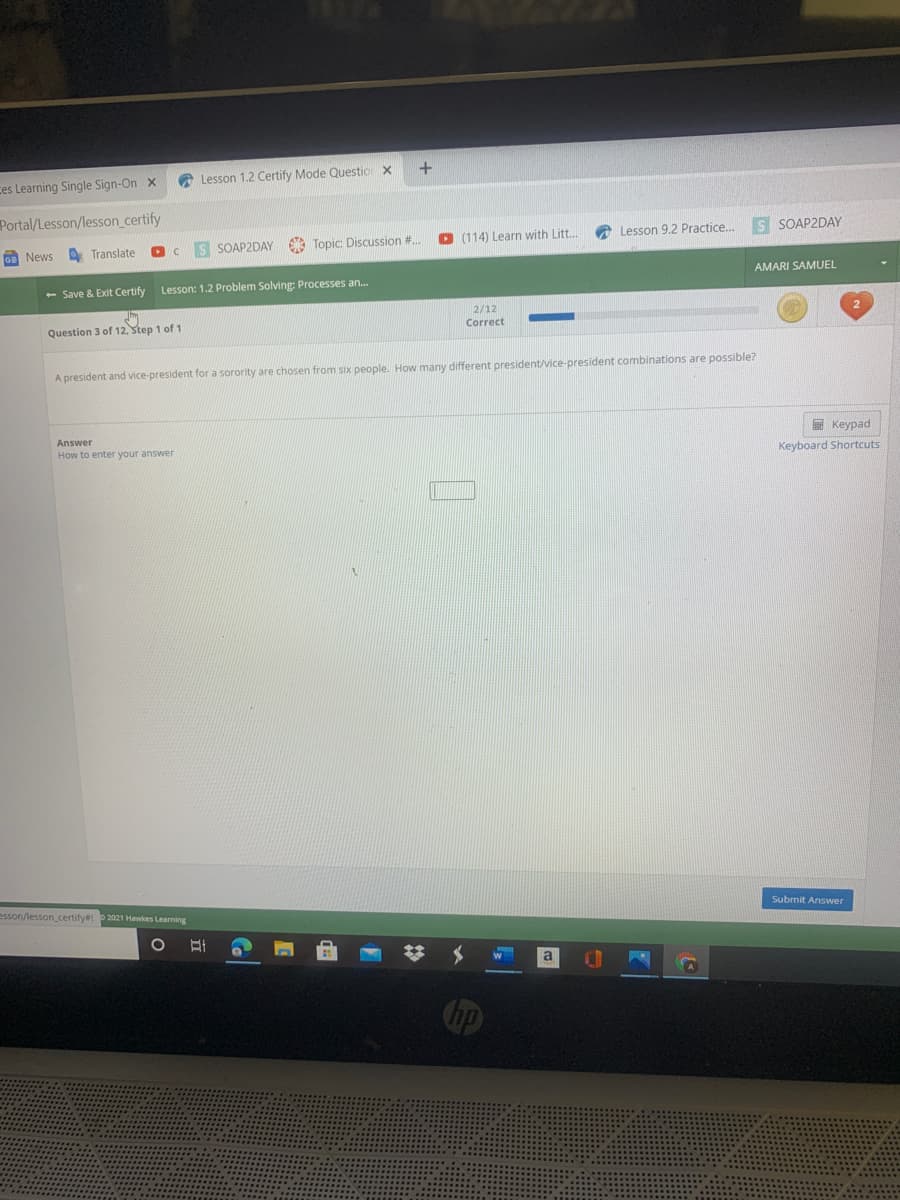 ces Learning Single Sign-On x
A Lesson 1.2 Certify Mode Questio x
Portal/Lesson/lesson_certify
SOAP2DAY Topic: Discussion #..
O (114) Learn with Litt..
Lesson 9.2 Practice.
S SOAP2DAY
GE News
A Translate
AMARI SAMUEL
- Save & Exit Certify
Lesson: 1.2 Problem Solving: Processes an.
2/12
Question 3 of 12, Step 1 of 1
Correct
A president and vice-president for a sorority are chosen from six people. How many different president/vice-president combinations are possible?
Answer
E Keypad
How to enter your answer
Keyboard Shortcuts
esson/lesson_certify# P2021 Hawkes Learning
Submit Answer
a
