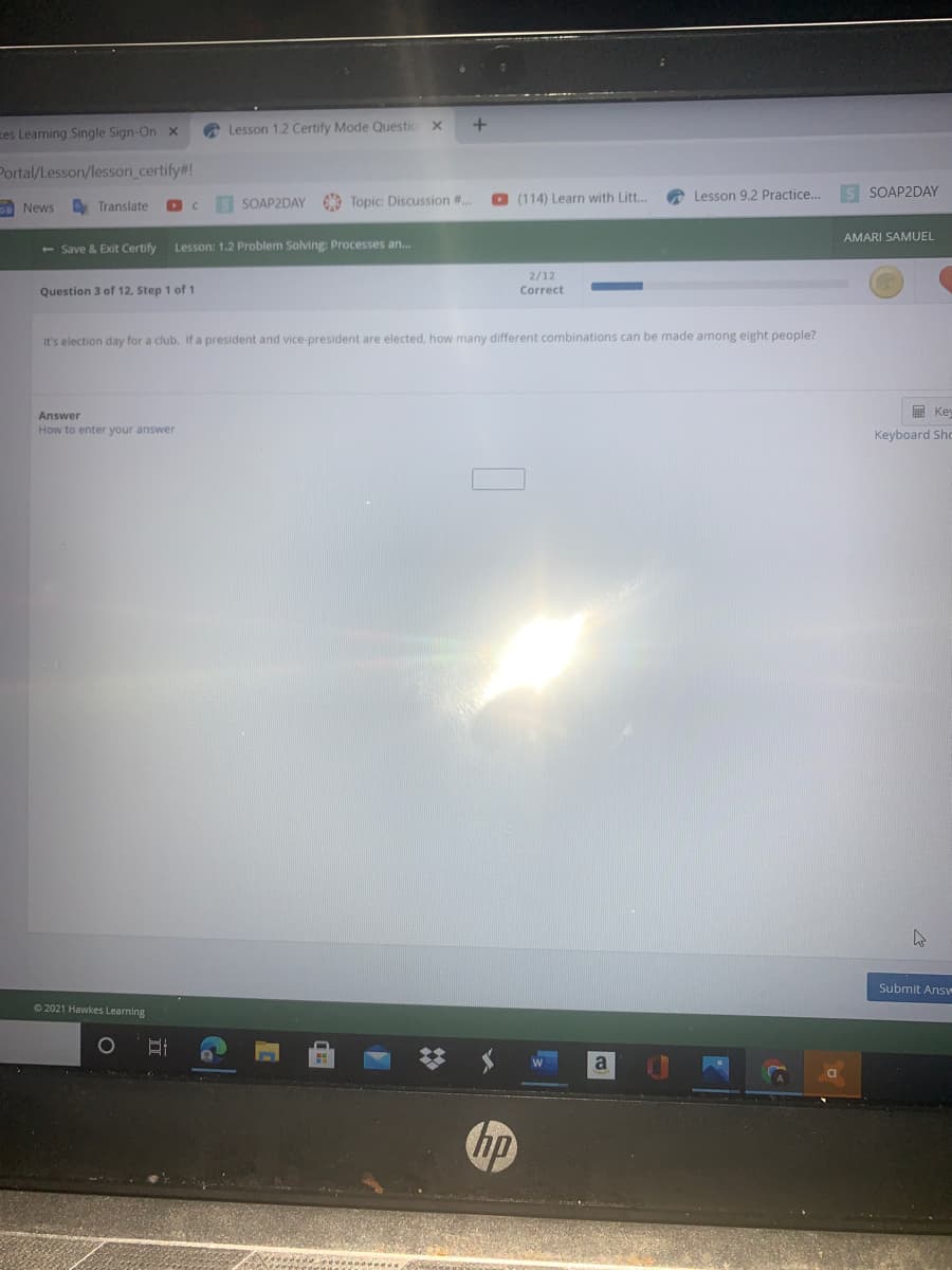 zes Learning Single Sign-On x
A Lesson 1.2 Certify Mode Questic x
Portal/Lesson/lesson_certify#!
O (114) Learn with Litt..
O Lesson 9.2 Practice...
s SOAP2DAY
A Translate
SOAP2DAY Topic: Discussion #..
News
AMARI SAMUEL
+ Save & Exit Certify
Lesson: 1.2 Problem Solving: Processes an...
2/12
Correct
Question 3 of 12, Step 1 of 1
It's election day for a club. If a president and vice-president are elected, how many different combinations can be made among eight people?
E Key
Answer
How to enter your answer
Keyboard Sho
Submit Answ
O 2021 Hawkes Learning
a
hp
