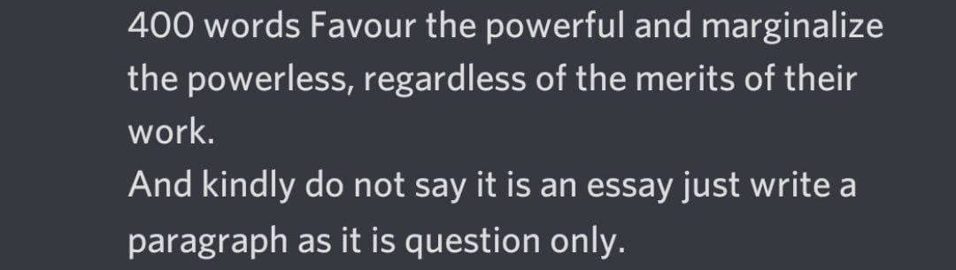 400 words Favour the powerful and marginalize
the powerless, regardless of the merits of their
work.
And kindly do not say it is an essay just write a
paragraph as it is question only.
