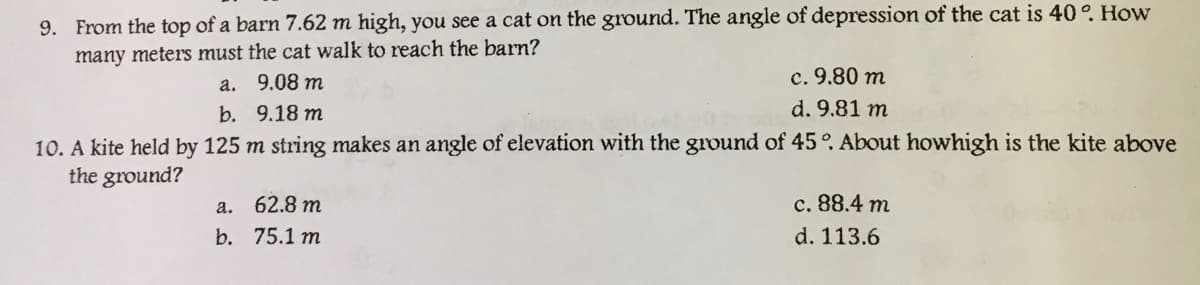 9. From the top of a barn 7.62 m high, you see a cat on the ground. The angle of depression of the cat is 40°. How
many meters must the cat walk to reach the barn?
a. 9.08 m
c. 9.80 m
b. 9.18 m
d. 9.81 m
10. A kite held by 125 m string makes an angle of elevation with the ground of 45°. About howhigh is the kite above
the ground?
a. 62.8 m
c. 88.4 m
b. 75.1 m
d. 113.6
