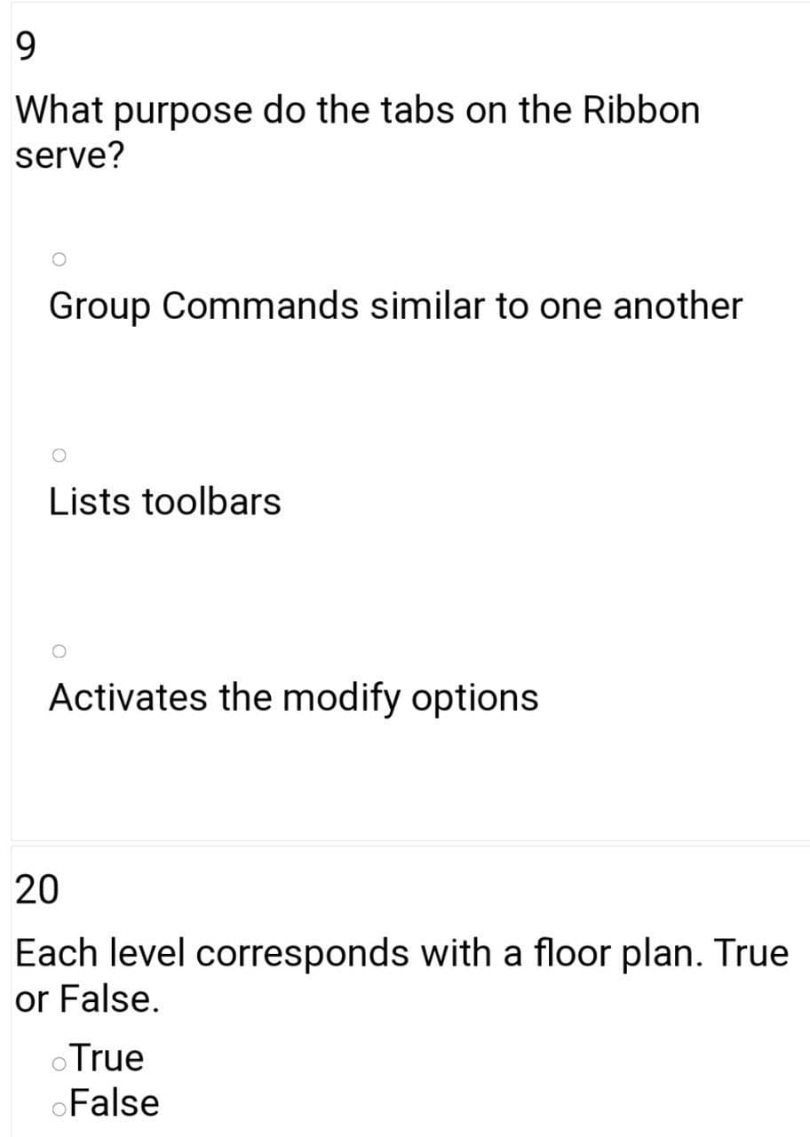 9.
What purpose do the tabs on the Ribbon
serve?
Group Commands similar to one another
Lists toolbars
Activates the modify options
20
Each level corresponds with a floor plan. True
or False.
oTrue
oFalse
