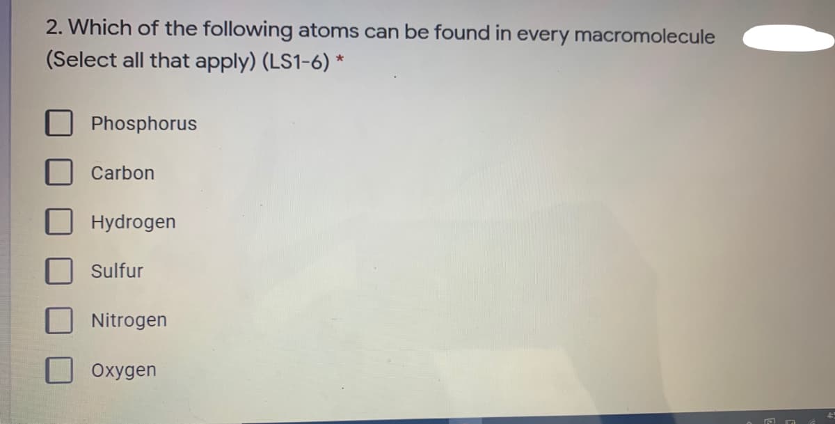 2. Which of the following atoms can be found in every macromolecule
(Select all that apply) (LS1-6) *
Phosphorus
Carbon
Hydrogen
Sulfur
Nitrogen
Oxygen
