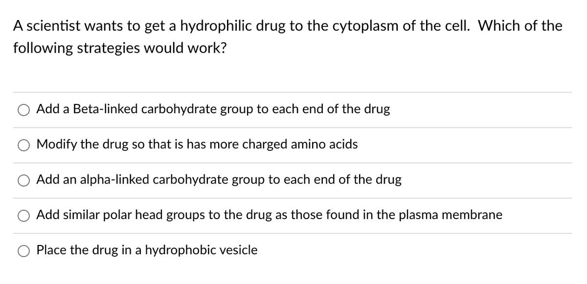 A scientist wants to get a hydrophilic drug to the cytoplasm of the cell. Which of the
following strategies would work?
Add a Beta-linked carbohydrate group to each end of the drug
Modify the drug so that is has more charged amino acids
Add an alpha-linked carbohydrate group to each end of the drug
Add similar polar head groups
the drug as those found in the plasma membrane
Place the drug in a hydrophobic vesicle
