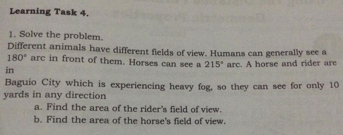 Learning Task 4.
1. Solve the problem.
Different animals have different fields of view. Humans can generally see a
180° arc in front of them. Horses can see a 215° arc. A horse and rider are
in
Baguio City which is experiencing heavy fog, so they can see for only 10
yards in any direction
a. Find the area of the rider's field of view.
b. Find the area of the horse's field of view.
