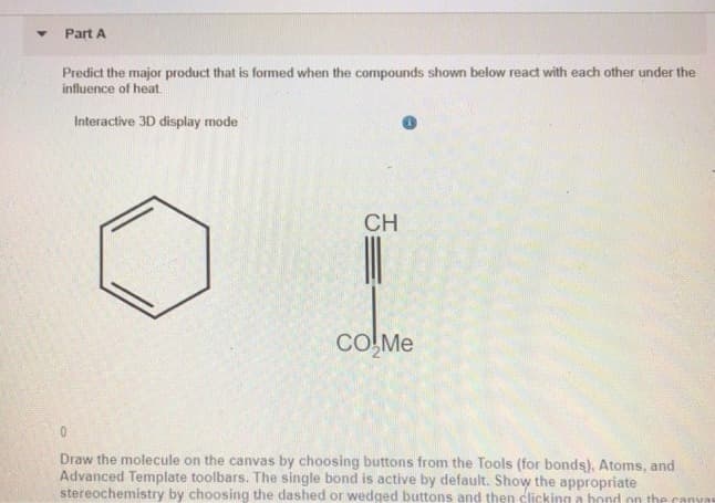 Y
Part A
Predict the major product that is formed when the compounds shown below react with each other under the
influence of heat.
Interactive 3D display mode
CH
CO₂Me
Draw the molecule on the canvas by choosing buttons from the Tools (for bonds), Atoms, and
Advanced Template toolbars. The single bond is active by default. Show the appropriate
stereochemistry by choosing the dashed or wedged buttons and then clicking a bond on the canvas