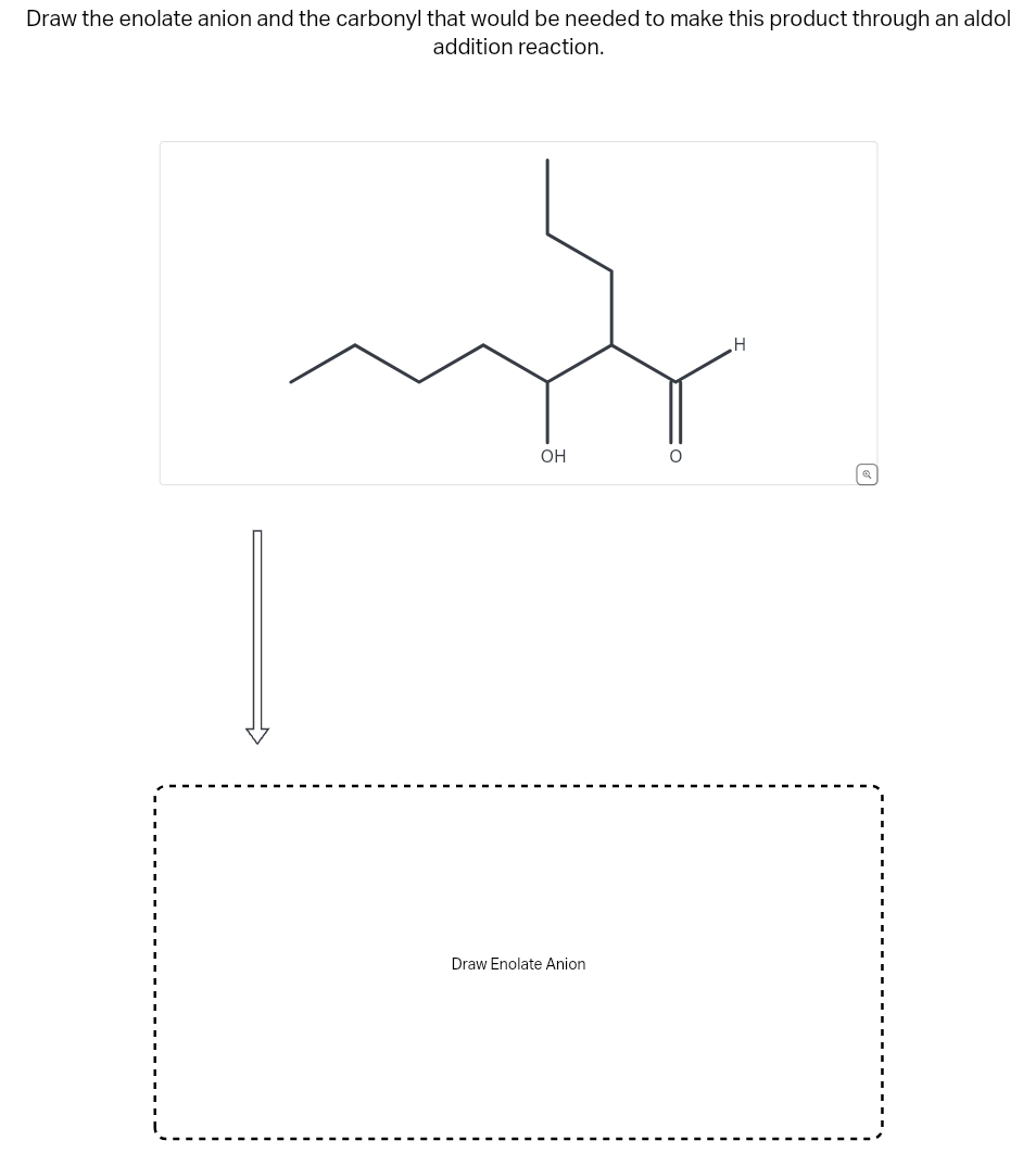 Draw the enolate anion and the carbonyl that would be needed to make this product through an aldol
addition reaction.
mg
OH
Draw Enolate Anion
O
H