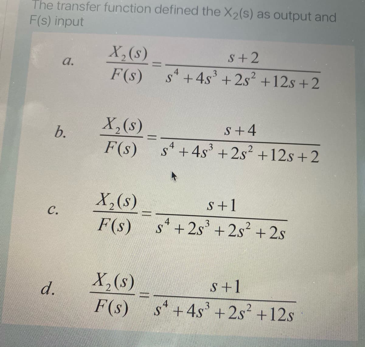 The transfer function defined the X2(s) as output and
F(s) input
X,(s)
F(s)
s+2
a.
s* +4s' + 2s+12s +2
X,(s)
F(s)
S+4
b.
%3D
s* +4s' + 2s +12s + 2
X,(s)
F(s) s+2s' +2s? + 2s
s+1
с.
4
X,(s)
d.
S+1
二
F(s) s+4s' +2s? +12s
+2s +12s
