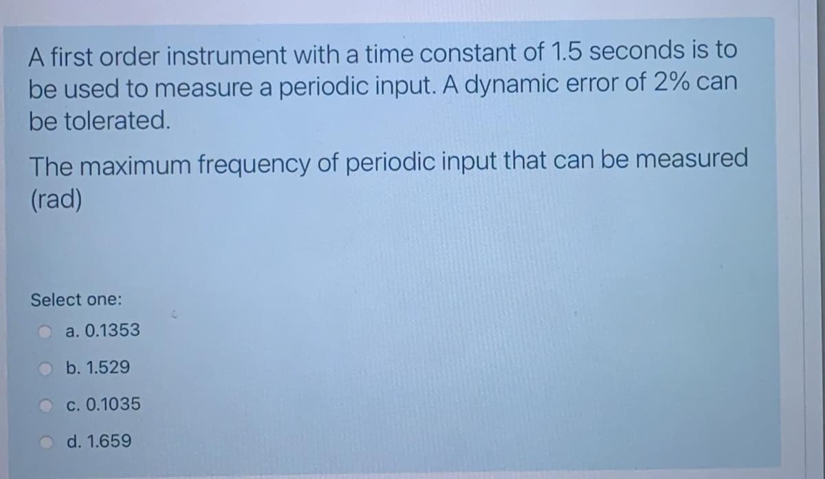 A first order instrument with a time constant of 1.5 seconds is to
be used to measure a periodic input. A dynamic error of 2% can
be tolerated.
The maximum frequency of periodic input that can be measured
(rad)
Select one:
a. 0.1353
b. 1.529
c. 0.1035
d. 1.659
