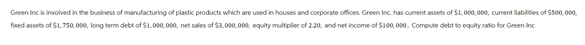 Green Inc is involved in the business of manufacturing of plastic products which are used in houses and corporate offices. Green Inc. has current assets of $1,000,000, current liabilities of $500,000,
fixed assets of $1,750,000, long term debt of $1,000,000, net sales of $3,000,000, equity multiplier of 2.20, and net income of $100,000. Compute debt to equity ratio for Green Inc